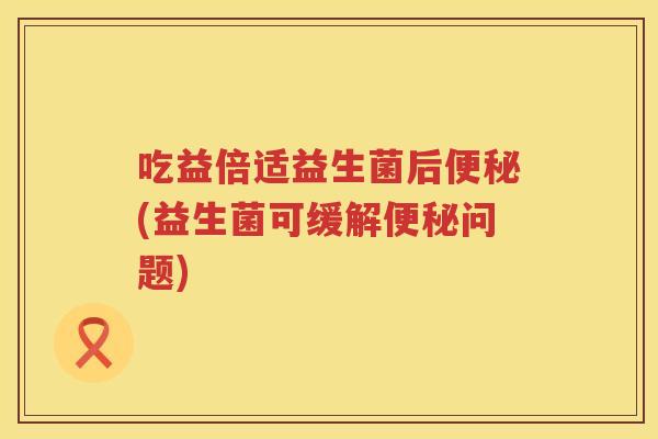 吃益倍适益生菌后(益生菌可缓解问题) 吃益倍适益生菌后(益生菌可缓解问题)