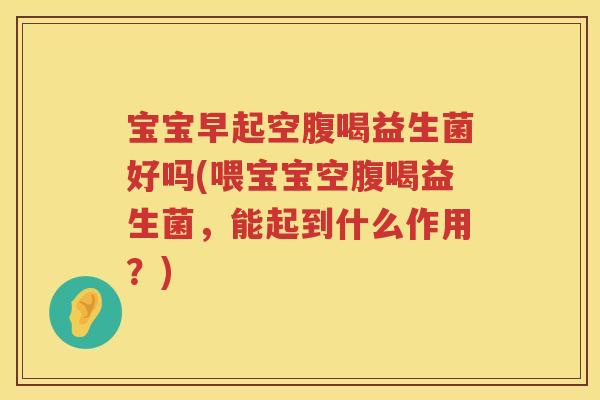 宝宝早起空腹喝益生菌好吗(喂宝宝空腹喝益生菌，能起到什么作用？)