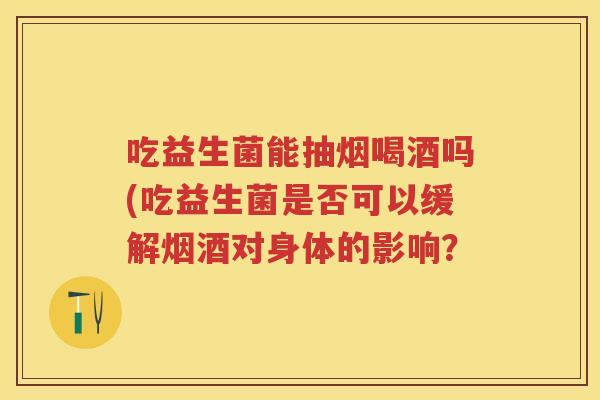 吃益生菌能抽烟喝酒吗(吃益生菌是否可以缓解烟酒对身体的影响? 吃益生菌能抽烟喝酒吗(吃益生菌是否可以缓解烟酒对身体的影响?