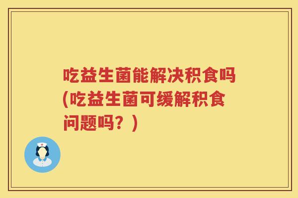 吃益生菌能解决积食吗(吃益生菌可缓解积食问题吗？)