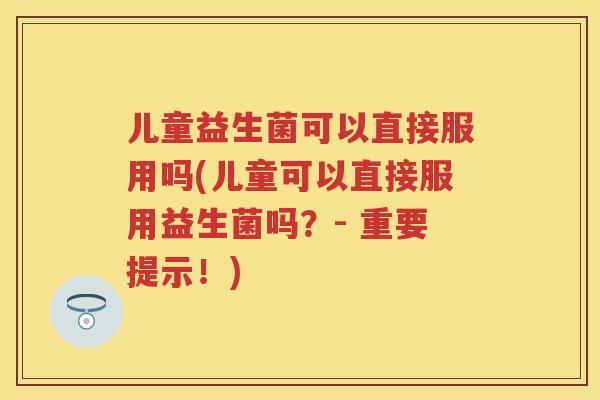 儿童益生菌可以直接服用吗(儿童可以直接服用益生菌吗？- 重要提示！)