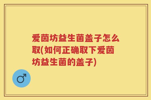 爱茵坊益生菌盖子怎么取(如何正确取下爱茵坊益生菌的盖子) 爱茵坊益生菌盖子怎么取(如何正确取下爱茵坊益生菌的盖子)
