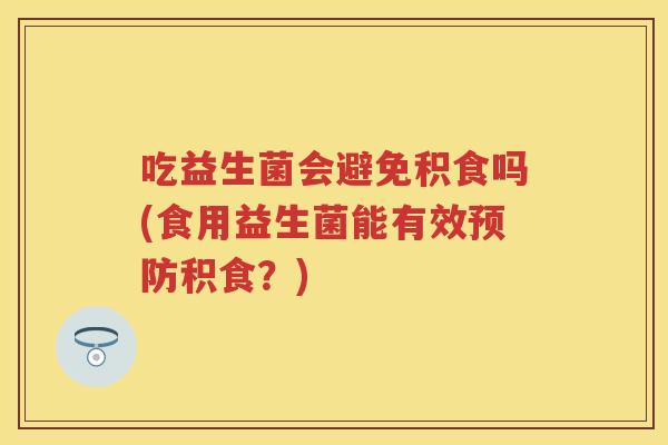 吃益生菌会避免积食吗(食用益生菌能有效积食？)