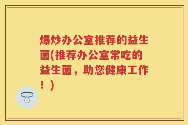 爆炒办公室推荐的益生菌(推荐办公室常吃的益生菌,助您健康工作!) 爆炒办公室推荐的益生菌(推荐办公室常吃的益生菌,助您健康工作!)