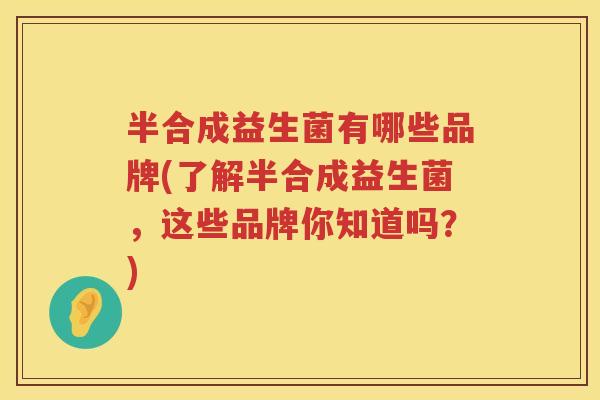 半合成益生菌有哪些品牌(了解半合成益生菌,这些品牌你知道吗?) 半合成益生菌有哪些品牌(了解半合成益生菌,这些品牌你知道吗?)