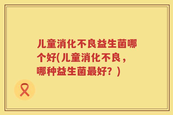儿童益生菌哪个好(儿童,哪种益生菌好?) 儿童益生菌哪个好(儿童,哪种益生菌好?)