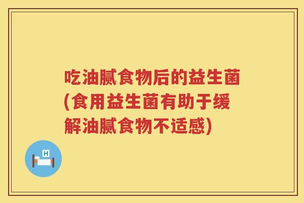 吃油腻食物后的益生菌(食用益生菌有助于缓解油腻食物不适感) 吃油腻食物后的益生菌(食用益生菌有助于缓解油腻食物不适感)