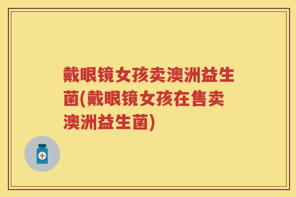 戴眼镜女孩卖澳洲益生菌(戴眼镜女孩在售卖澳洲益生菌) 戴眼镜女孩卖澳洲益生菌(戴眼镜女孩在售卖澳洲益生菌)
