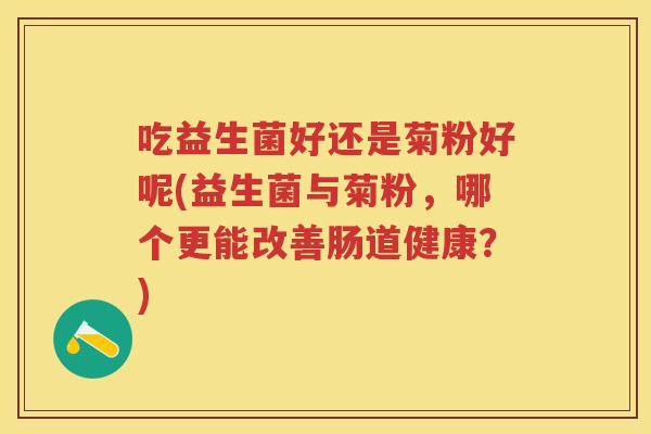 吃益生菌好还是菊粉好呢(益生菌与菊粉,哪个更能改善肠道健康?) 吃益生菌好还是菊粉好呢(益生菌与菊粉,哪个更能改善肠道健康?)