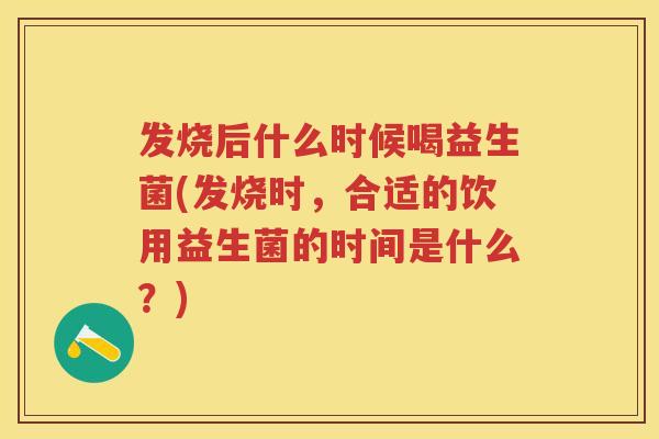 发烧后什么时候喝益生菌(发烧时，合适的饮用益生菌的时间是什么？)
