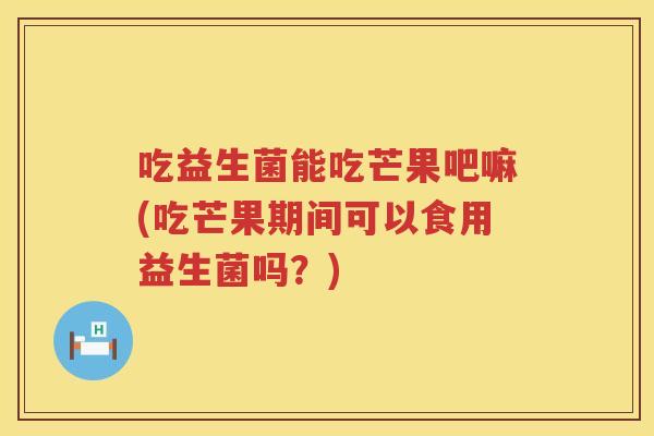 吃益生菌能吃芒果吧嘛(吃芒果期间可以食用益生菌吗?) 吃益生菌能吃芒果吧嘛(吃芒果期间可以食用益生菌吗?)