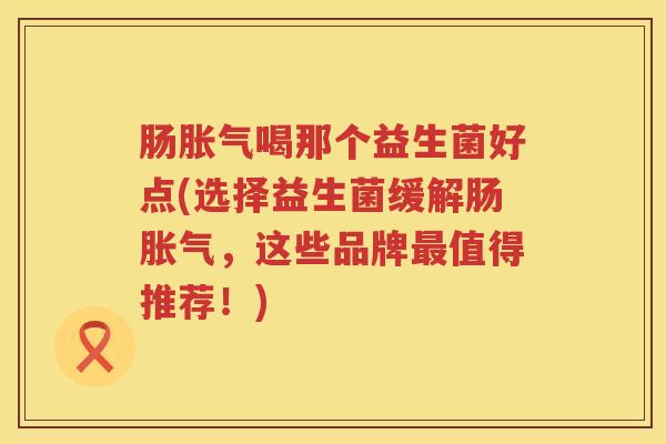 肠喝那个益生菌好点(选择益生菌缓解肠,这些品牌值得推荐!) 肠喝那个益生菌好点(选择益生菌缓解肠,这些品牌值得推荐!)