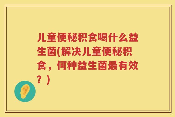 儿童积食喝什么益生菌(解决儿童积食,何种益生菌有效?) 儿童积食喝什么益生菌(解决儿童积食,何种益生菌有效?)