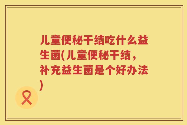 儿童干结吃什么益生菌(儿童干结,补充益生菌是个好办法) 儿童干结吃什么益生菌(儿童干结,补充益生菌是个好办法)