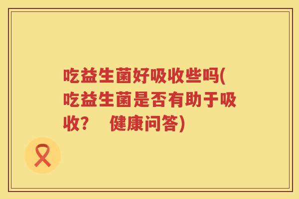 吃益生菌好吸收些吗(吃益生菌是否有助于吸收? 健康问答) 吃益生菌好吸收些吗(吃益生菌是否有助于吸收? 健康问答)