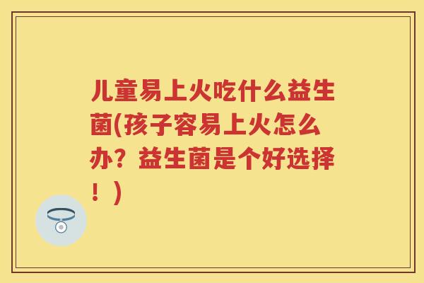 儿童易上火吃什么益生菌(孩子容易上火怎么办?益生菌是个好选择!) 儿童易上火吃什么益生菌(孩子容易上火怎么办?益生菌是个好选择!)
