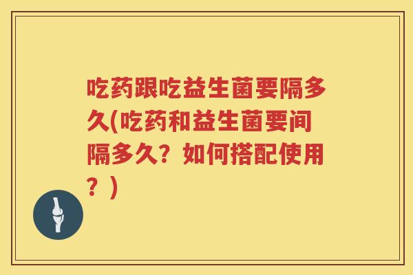 吃药跟吃益生菌要隔多久(吃药和益生菌要间隔多久？如何搭配使用？)