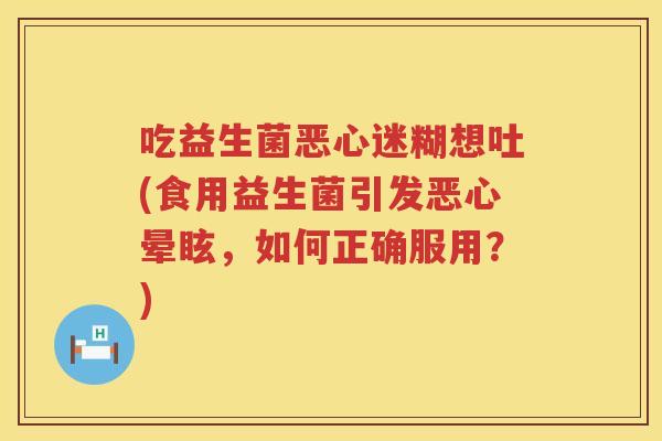 吃益生菌恶心迷糊想吐(食用益生菌引发恶心晕眩，如何正确服用？)