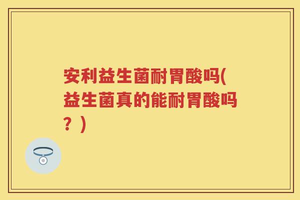 安利益生菌耐胃酸吗(益生菌真的能耐胃酸吗?) 安利益生菌耐胃酸吗(益生菌真的能耐胃酸吗?)