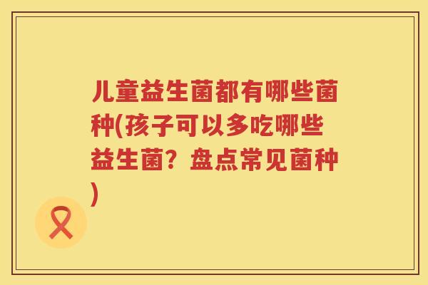 儿童益生菌都有哪些菌种(孩子可以多吃哪些益生菌?盘点常见菌种) 儿童益生菌都有哪些菌种(孩子可以多吃哪些益生菌?盘点常见菌种)