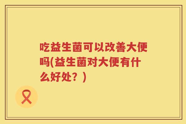 吃益生菌可以改善大便吗(益生菌对大便有什么好处?) 吃益生菌可以改善大便吗(益生菌对大便有什么好处?)