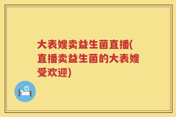 大表嫂卖益生菌直播(直播卖益生菌的大表嫂受欢迎) 大表嫂卖益生菌直播(直播卖益生菌的大表嫂受欢迎)