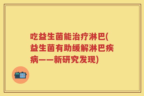 吃益生菌能淋巴(益生菌有助缓解淋巴——新研究发现) 吃益生菌能淋巴(益生菌有助缓解淋巴——新研究发现)