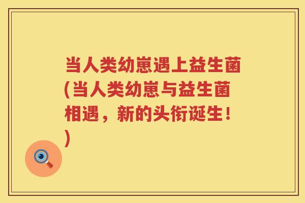 当人类幼崽遇上益生菌(当人类幼崽与益生菌相遇，新的头衔诞生！)