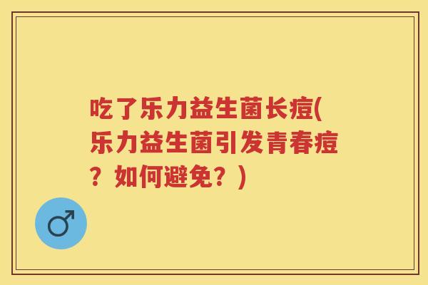 吃了乐力益生菌长痘(乐力益生菌引发青春痘?如何避免?) 吃了乐力益生菌长痘(乐力益生菌引发青春痘?如何避免?)