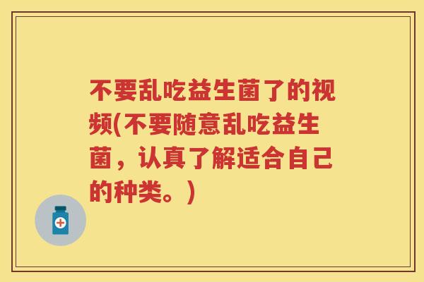不要乱吃益生菌了的视频(不要随意乱吃益生菌，认真了解适合自己的种类。)