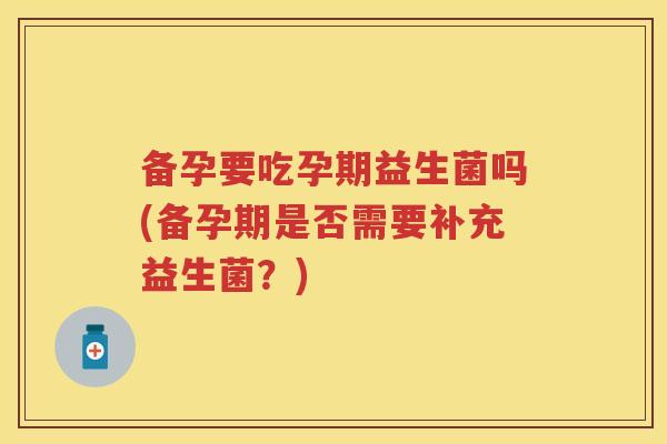 备孕要吃孕期益生菌吗(备孕期是否需要补充益生菌？)