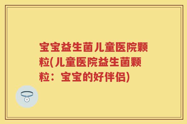 宝宝益生菌儿童医院颗粒(儿童医院益生菌颗粒:宝宝的好伴侣) 宝宝益生菌儿童医院颗粒(儿童医院益生菌颗粒:宝宝的好伴侣)