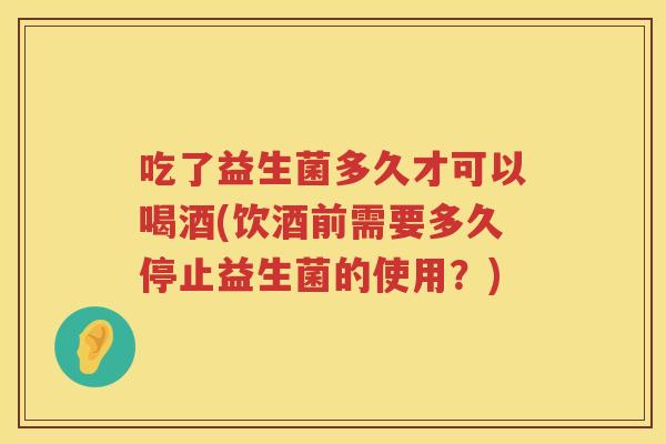 吃了益生菌多久才可以喝酒(饮酒前需要多久停止益生菌的使用?) 吃了益生菌多久才可以喝酒(饮酒前需要多久停止益生菌的使用?)