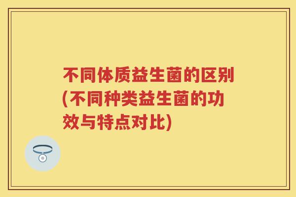 不同体质益生菌的区别(不同种类益生菌的功效与特点对比) 不同体质益生菌的区别(不同种类益生菌的功效与特点对比)