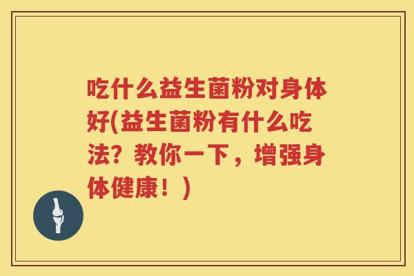 吃什么益生菌粉对身体好(益生菌粉有什么吃法？教你一下，增强身体健康！)