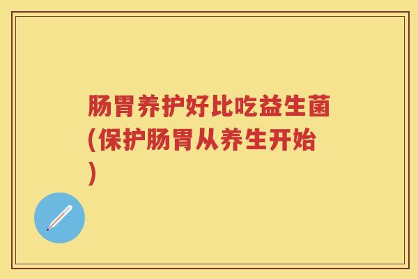 肠胃养护好比吃益生菌(保护肠胃从养生开始) 肠胃养护好比吃益生菌(保护肠胃从养生开始)