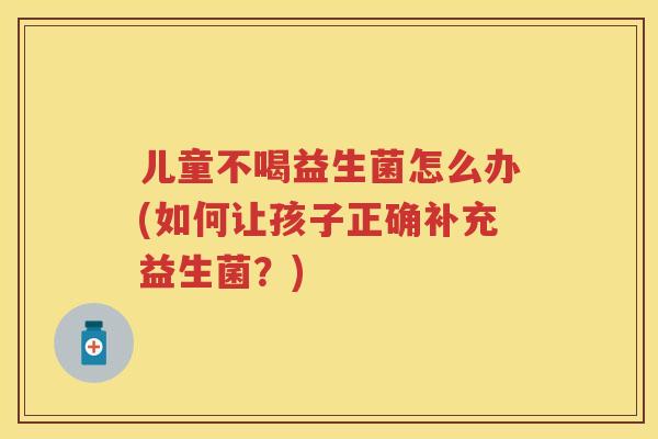 儿童不喝益生菌怎么办(如何让孩子正确补充益生菌?) 儿童不喝益生菌怎么办(如何让孩子正确补充益生菌?)