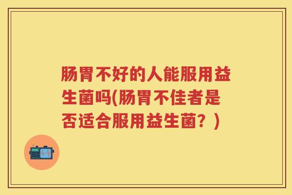 肠胃不好的人能服用益生菌吗(肠胃不佳者是否适合服用益生菌?) 肠胃不好的人能服用益生菌吗(肠胃不佳者是否适合服用益生菌?)