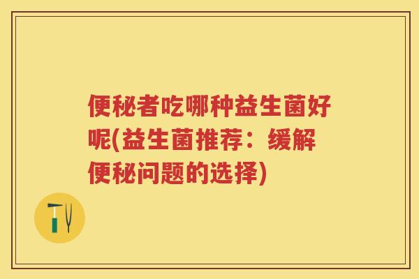 者吃哪种益生菌好呢(益生菌推荐：缓解问题的选择)
