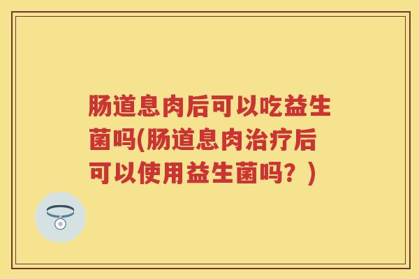 肠道息肉后可以吃益生菌吗(肠道息肉后可以使用益生菌吗?) 肠道息肉后可以吃益生菌吗(肠道息肉后可以使用益生菌吗?)