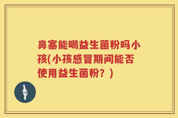 鼻塞能喝益生菌粉吗小孩(小孩期间能否使用益生菌粉?) 鼻塞能喝益生菌粉吗小孩(小孩期间能否使用益生菌粉?)