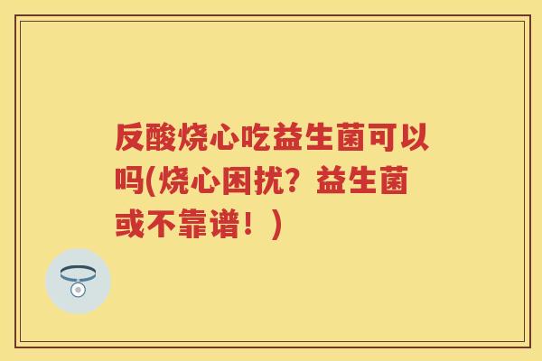 反酸烧心吃益生菌可以吗(烧心困扰?益生菌或不靠谱!) 反酸烧心吃益生菌可以吗(烧心困扰?益生菌或不靠谱!)