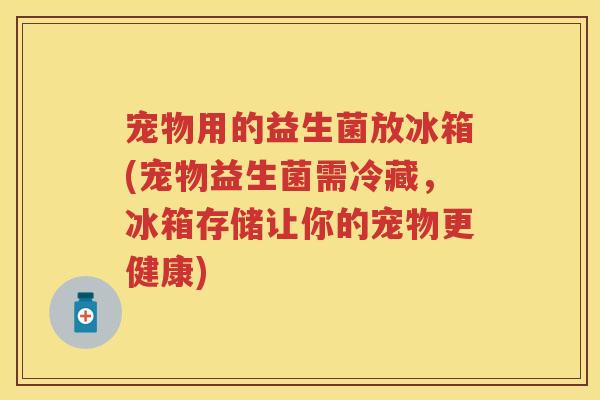 宠物用的益生菌放冰箱(宠物益生菌需冷藏，冰箱存储让你的宠物更健康)