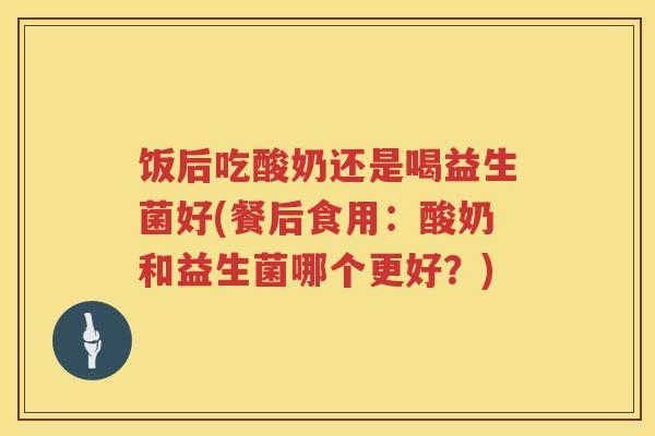 饭后吃酸奶还是喝益生菌好(餐后食用:酸奶和益生菌哪个更好?) 饭后吃酸奶还是喝益生菌好(餐后食用:酸奶和益生菌哪个更好?)