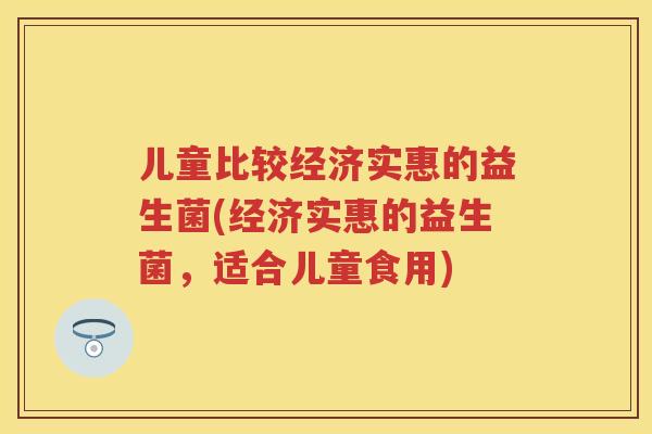 儿童比较经济实惠的益生菌(经济实惠的益生菌，适合儿童食用)