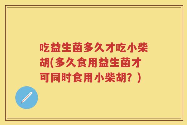 吃益生菌多久才吃小柴胡(多久食用益生菌才可同时食用小柴胡？)