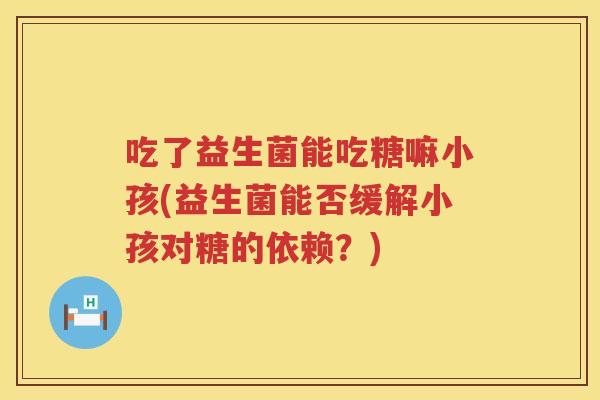 吃了益生菌能吃糖嘛小孩(益生菌能否缓解小孩对糖的依赖?) 吃了益生菌能吃糖嘛小孩(益生菌能否缓解小孩对糖的依赖?)