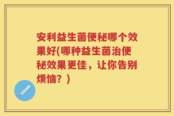 安利益生菌哪个效果好(哪种益生菌效果更佳，让你告别烦恼？)