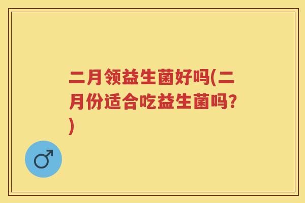 二月领益生菌好吗(二月份适合吃益生菌吗?) 二月领益生菌好吗(二月份适合吃益生菌吗?)
