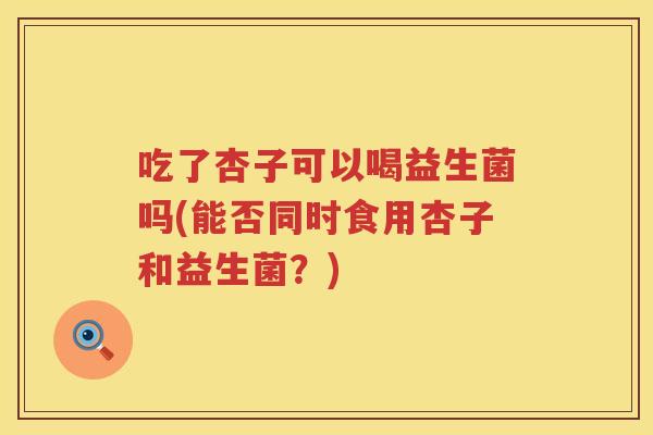 吃了杏子可以喝益生菌吗(能否同时食用杏子和益生菌?) 吃了杏子可以喝益生菌吗(能否同时食用杏子和益生菌?)